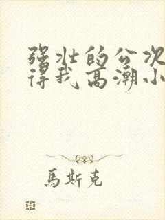 强壮的公次次弄得我高潮小说