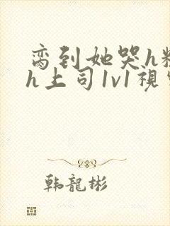 脔到她哭h粗话h上司1v1视频