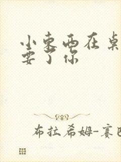 小东西在桌子上要了你