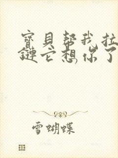 宝贝帮我拉开拉链它想你了视频