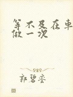 等不及在车里先做一次