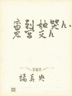 脔到她哭h小白兔宫交h