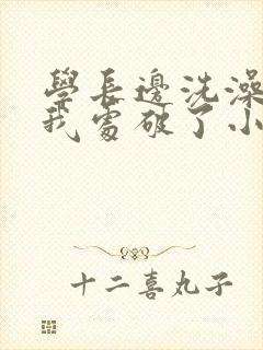 学长边洗澡边把我处破了小说