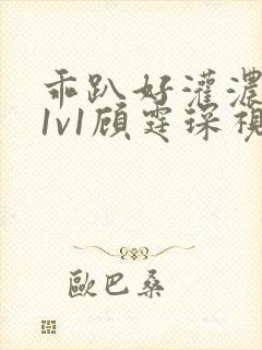 乖趴好灌浓精h1v1顾霆琛视频