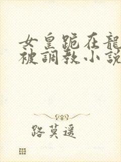 女皇跪在龙椅前被调教小说