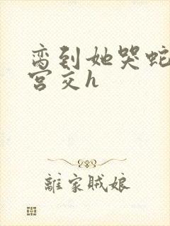 脔到她哭蛇双根宫交h