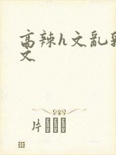 高辣h文乱乳h文