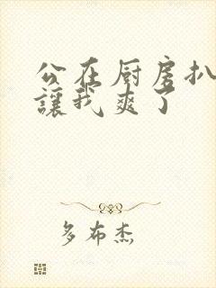 公在厨房扒开腿让我爽了