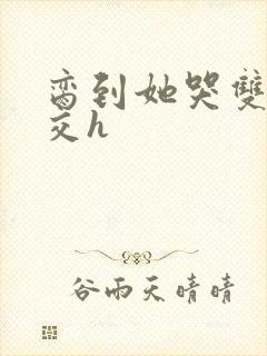 脔到她哭双根宫交h