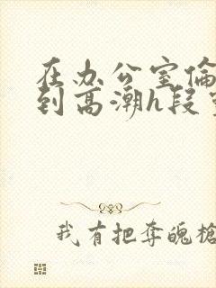 在办公室伦流澡到高潮h段灵兮