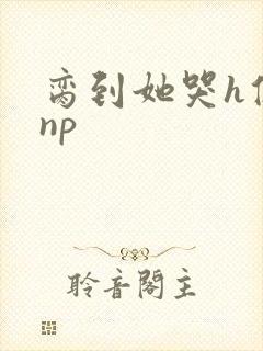 脔到她哭h修仙np