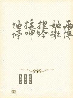 他揉捏她两乳不停呻吟微博