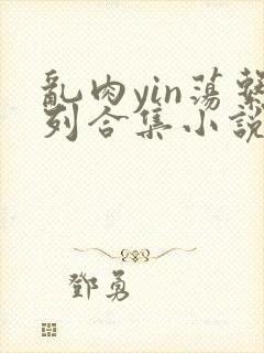 乱肉yin荡系列合集小说