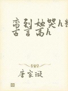 脔到她哭h粗话古言高h