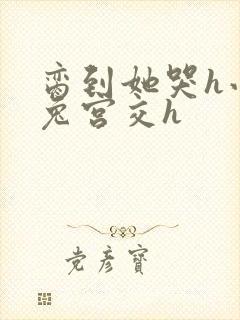 脔到她哭h小白兔宫交h