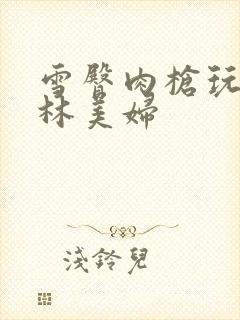 雪臀肉枪玩遍武林美妇