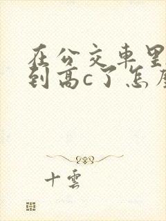 在公交车里c弄到高c了怎么办