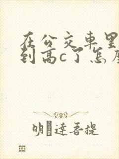 在公交车里c弄到高c了怎么办