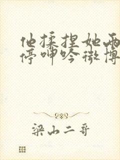 他揉捏她两乳不停呻吟微博