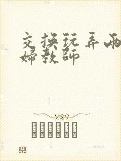 交换玩弄两个美妇教师