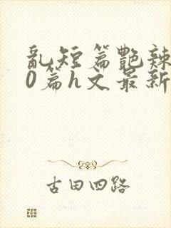 乱短篇艳辣500篇h文最新章节