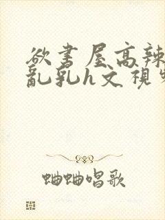 欲书屋高辣h文乱乳h文视频