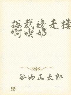 总裁边走楼梯嗯啊吃奶