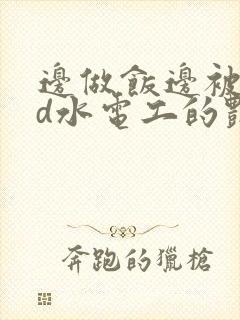 边做饭边被躁bd水电工的艳遇