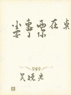 小东西在桌子上要了你