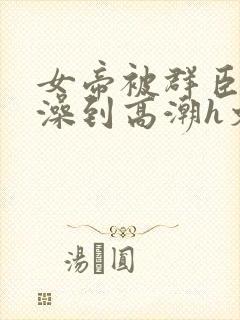 女帝被群臣伦流澡到高潮h文