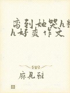 脔到她哭h粗话h好爽作文