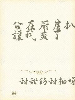 公在厨房扒开腿让我爽了