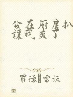 公在厨房扒开腿让我爽了