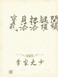 宝贝把腿开大让我添添视频