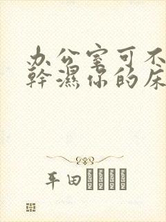 办公室可不可以干湿你的床垫