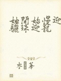 她开始慢迎迎合骊珠迎龙