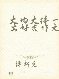 大肉大捧一进一出好爽作文