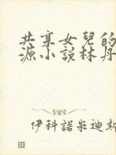 共享女儿的桃花源小说林丹丹