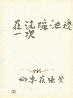 在洗碗池边要了一次