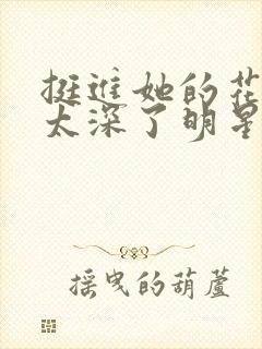 挺进她的花苞啊太深了明星小说