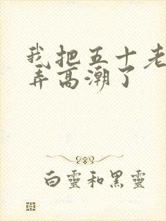 我把五十老女人弄高潮了