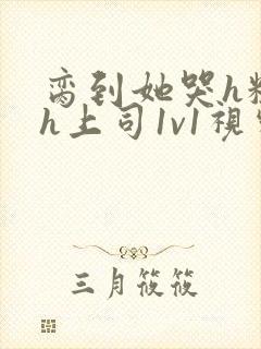 脔到她哭h粗话h上司1v1视频