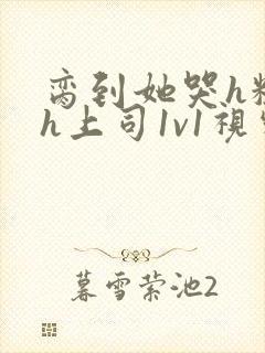 脔到她哭h粗话h上司1v1视频