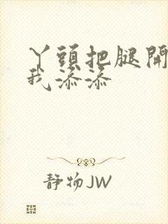 丫头把腿开大让我添添