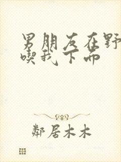 男朋友在野外猛吃我下面