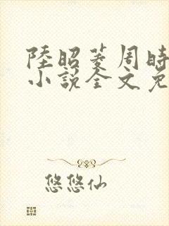 陆昭菱周时阅的小说全文免费阅读
