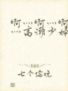 啊灬啊灬啊灬快灬高潮少妇小说