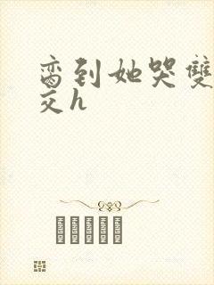 脔到她哭双根宫交h