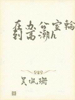 在办公室轮流澡到高潮h