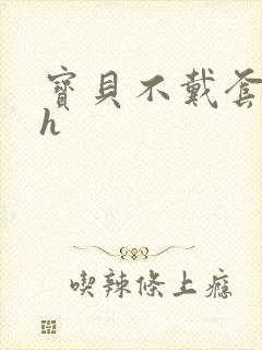 宝贝不戴套套了h